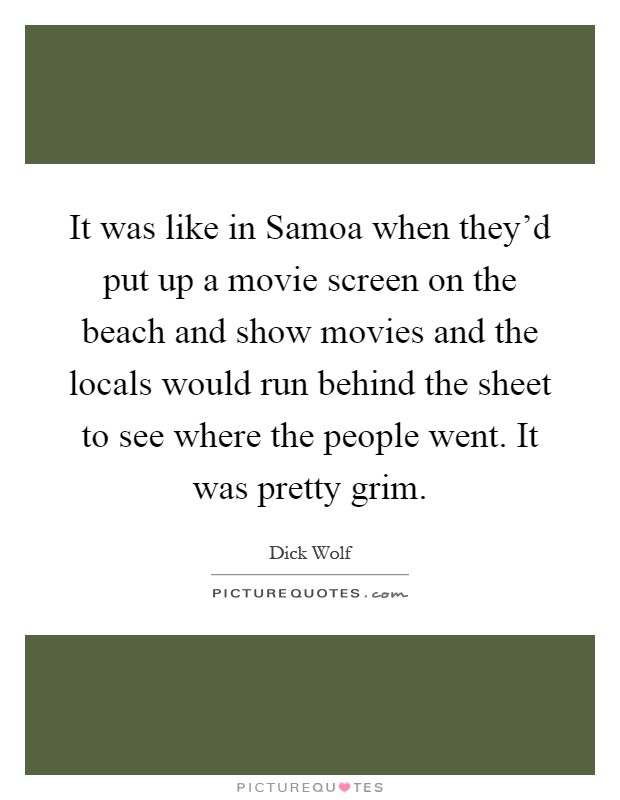 It was like in Samoa when they'd put up a movie screen on the beach and show movies and the locals would run behind the sheet to see where the people went. It was pretty grim Picture Quote #1