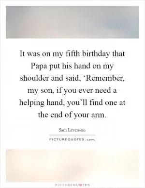 It was on my fifth birthday that Papa put his hand on my shoulder and said, ‘Remember, my son, if you ever need a helping hand, you’ll find one at the end of your arm Picture Quote #1