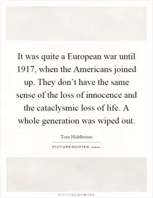 It was quite a European war until 1917, when the Americans joined up. They don’t have the same sense of the loss of innocence and the cataclysmic loss of life. A whole generation was wiped out Picture Quote #1