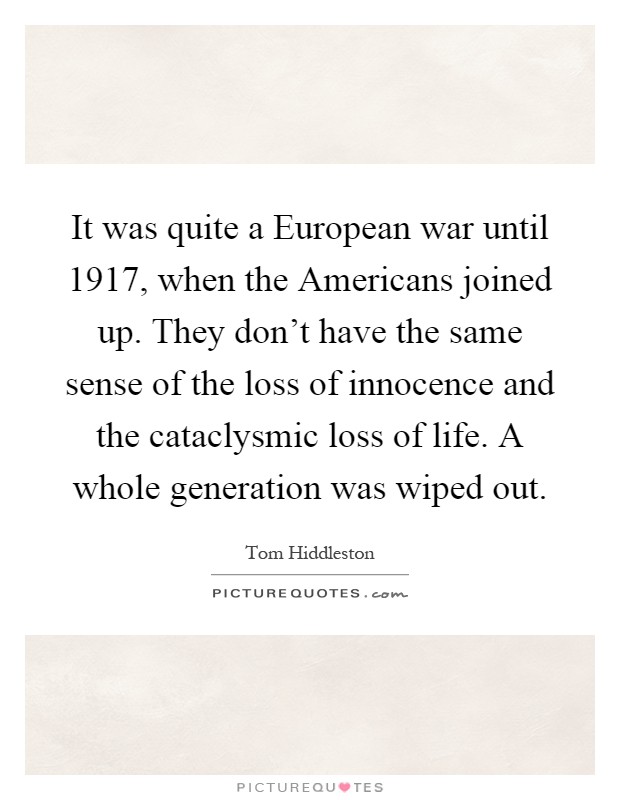 It was quite a European war until 1917, when the Americans joined up. They don't have the same sense of the loss of innocence and the cataclysmic loss of life. A whole generation was wiped out Picture Quote #1