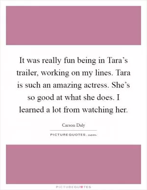 It was really fun being in Tara’s trailer, working on my lines. Tara is such an amazing actress. She’s so good at what she does. I learned a lot from watching her Picture Quote #1
