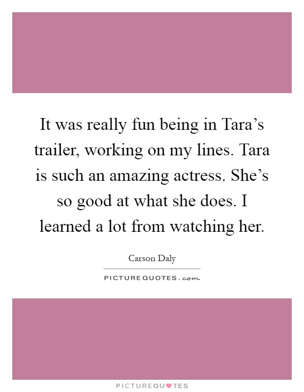 It was really fun being in Tara's trailer, working on my lines. Tara is such an amazing actress. She's so good at what she does. I learned a lot from watching her Picture Quote #1