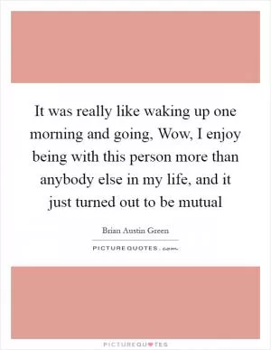 It was really like waking up one morning and going, Wow, I enjoy being with this person more than anybody else in my life, and it just turned out to be mutual Picture Quote #1