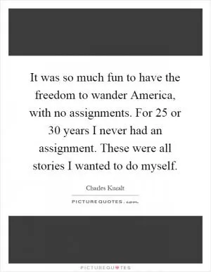 It was so much fun to have the freedom to wander America, with no assignments. For 25 or 30 years I never had an assignment. These were all stories I wanted to do myself Picture Quote #1