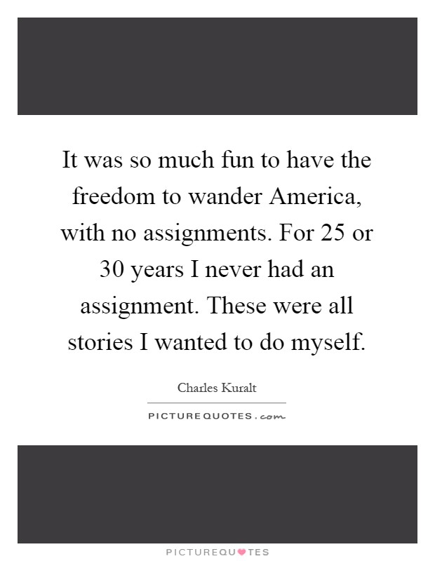 It was so much fun to have the freedom to wander America, with no assignments. For 25 or 30 years I never had an assignment. These were all stories I wanted to do myself Picture Quote #1