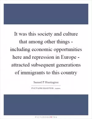 It was this society and culture that among other things - including economic opportunities here and repression in Europe - attracted subsequent generations of immigrants to this country Picture Quote #1