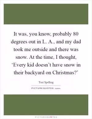 It was, you know, probably 80 degrees out in L. A., and my dad took me outside and there was snow. At the time, I thought, ‘Every kid doesn’t have snow in their backyard on Christmas?’ Picture Quote #1