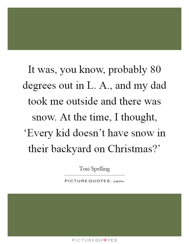 It was, you know, probably 80 degrees out in L. A., and my dad took me outside and there was snow. At the time, I thought, ‘Every kid doesn't have snow in their backyard on Christmas?' Picture Quote #1