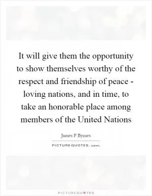It will give them the opportunity to show themselves worthy of the respect and friendship of peace - loving nations, and in time, to take an honorable place among members of the United Nations Picture Quote #1