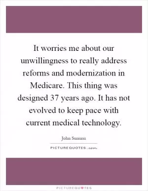 It worries me about our unwillingness to really address reforms and modernization in Medicare. This thing was designed 37 years ago. It has not evolved to keep pace with current medical technology Picture Quote #1