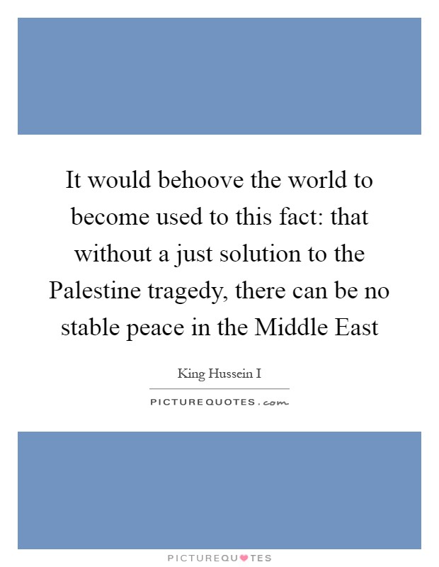 It would behoove the world to become used to this fact: that without a just solution to the Palestine tragedy, there can be no stable peace in the Middle East Picture Quote #1