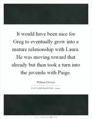 It would have been nice for Greg to eventually grow into a mature relationship with Laura. He was moving toward that already but then took a turn into the juvenile with Paige Picture Quote #1