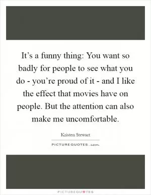 It’s a funny thing: You want so badly for people to see what you do - you’re proud of it - and I like the effect that movies have on people. But the attention can also make me uncomfortable Picture Quote #1