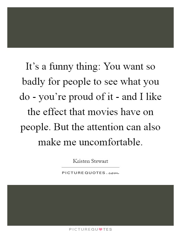 It's a funny thing: You want so badly for people to see what you do - you're proud of it - and I like the effect that movies have on people. But the attention can also make me uncomfortable Picture Quote #1