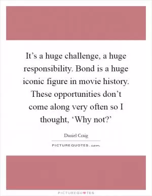 It’s a huge challenge, a huge responsibility. Bond is a huge iconic figure in movie history. These opportunities don’t come along very often so I thought, ‘Why not?’ Picture Quote #1