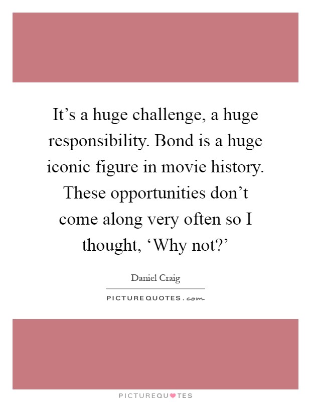 It's a huge challenge, a huge responsibility. Bond is a huge iconic figure in movie history. These opportunities don't come along very often so I thought, ‘Why not?' Picture Quote #1