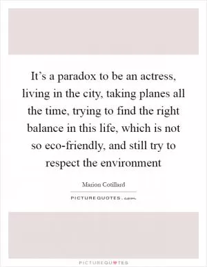 It’s a paradox to be an actress, living in the city, taking planes all the time, trying to find the right balance in this life, which is not so eco-friendly, and still try to respect the environment Picture Quote #1