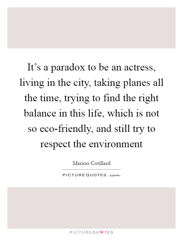 It's a paradox to be an actress, living in the city, taking planes all the time, trying to find the right balance in this life, which is not so eco-friendly, and still try to respect the environment Picture Quote #1