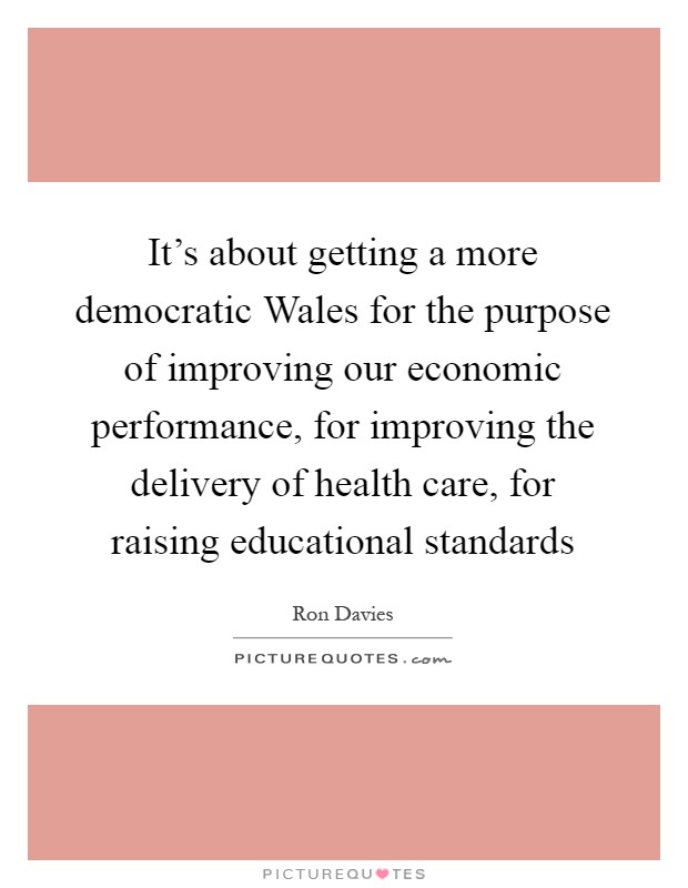 It's about getting a more democratic Wales for the purpose of improving our economic performance, for improving the delivery of health care, for raising educational standards Picture Quote #1