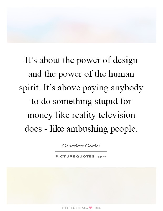 It's about the power of design and the power of the human spirit. It's above paying anybody to do something stupid for money like reality television does - like ambushing people Picture Quote #1