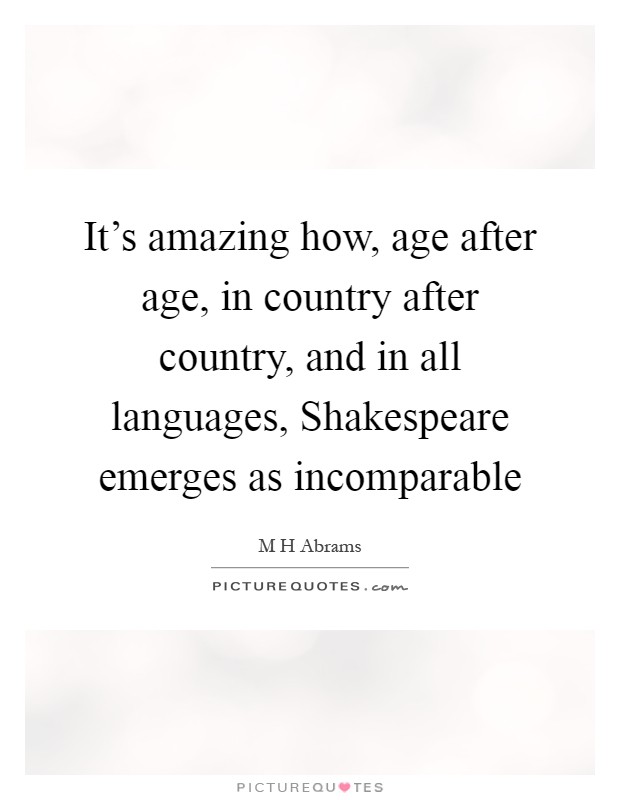 It's amazing how, age after age, in country after country, and in all languages, Shakespeare emerges as incomparable Picture Quote #1