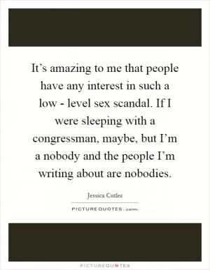 It’s amazing to me that people have any interest in such a low - level sex scandal. If I were sleeping with a congressman, maybe, but I’m a nobody and the people I’m writing about are nobodies Picture Quote #1