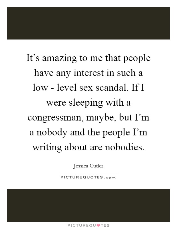 It's amazing to me that people have any interest in such a low - level sex scandal. If I were sleeping with a congressman, maybe, but I'm a nobody and the people I'm writing about are nobodies Picture Quote #1
