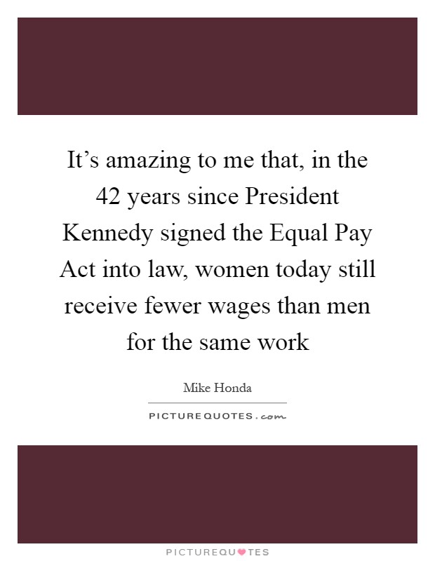 It's amazing to me that, in the 42 years since President Kennedy signed the Equal Pay Act into law, women today still receive fewer wages than men for the same work Picture Quote #1