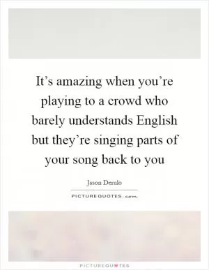 It’s amazing when you’re playing to a crowd who barely understands English but they’re singing parts of your song back to you Picture Quote #1
