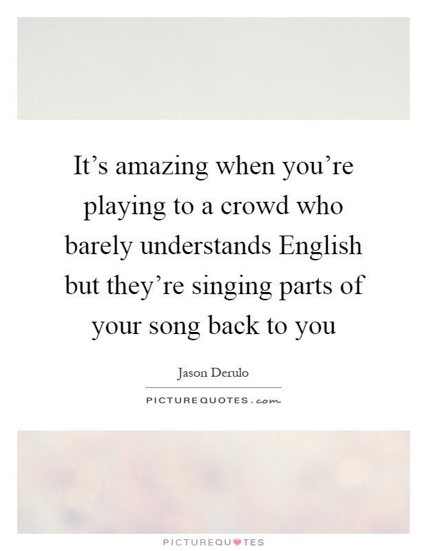 It's amazing when you're playing to a crowd who barely understands English but they're singing parts of your song back to you Picture Quote #1