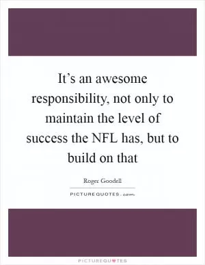 It’s an awesome responsibility, not only to maintain the level of success the NFL has, but to build on that Picture Quote #1