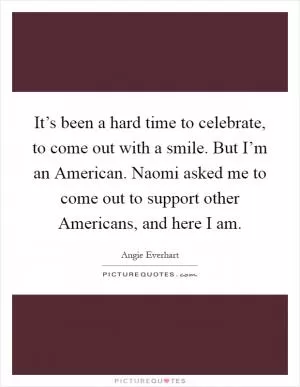 It’s been a hard time to celebrate, to come out with a smile. But I’m an American. Naomi asked me to come out to support other Americans, and here I am Picture Quote #1