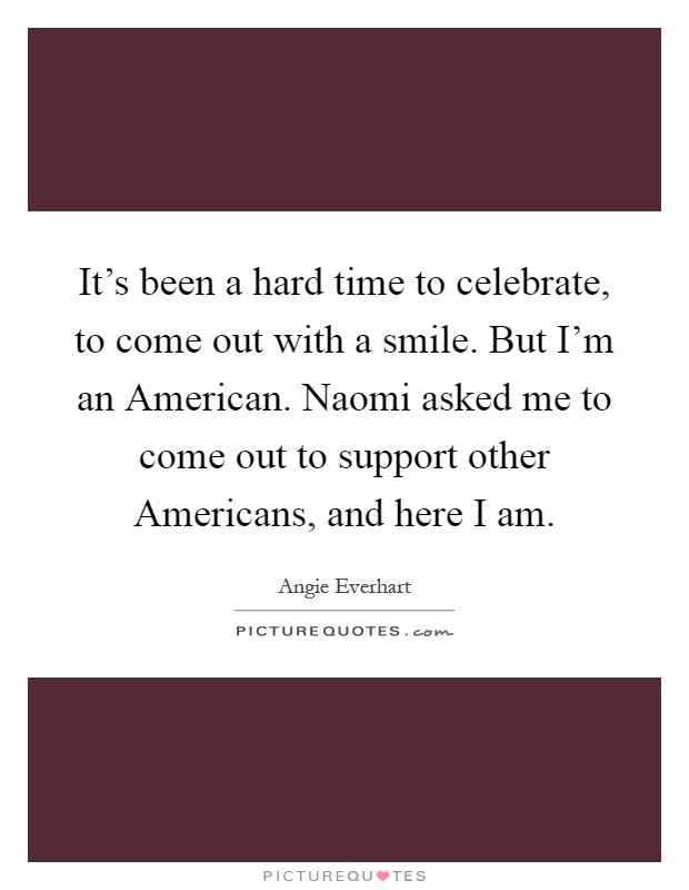 It's been a hard time to celebrate, to come out with a smile. But I'm an American. Naomi asked me to come out to support other Americans, and here I am Picture Quote #1