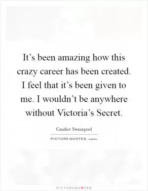 It’s been amazing how this crazy career has been created. I feel that it’s been given to me. I wouldn’t be anywhere without Victoria’s Secret Picture Quote #1