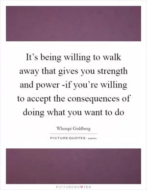 It’s being willing to walk away that gives you strength and power -if you’re willing to accept the consequences of doing what you want to do Picture Quote #1