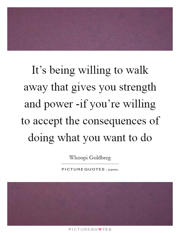 It's being willing to walk away that gives you strength and power -if you're willing to accept the consequences of doing what you want to do Picture Quote #1