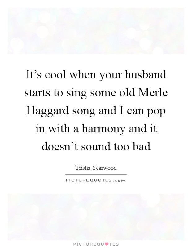 It's cool when your husband starts to sing some old Merle Haggard song and I can pop in with a harmony and it doesn't sound too bad Picture Quote #1