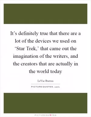 It’s definitely true that there are a lot of the devices we used on ‘Star Trek,’ that came out the imagination of the writers, and the creators that are actually in the world today Picture Quote #1