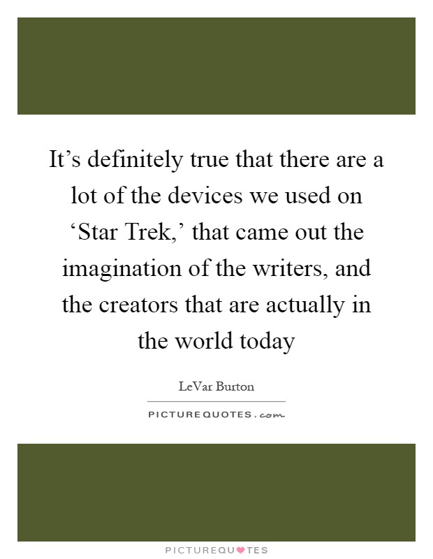 It's definitely true that there are a lot of the devices we used on ‘Star Trek,' that came out the imagination of the writers, and the creators that are actually in the world today Picture Quote #1