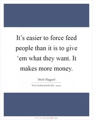 It’s easier to force feed people than it is to give ‘em what they want. It makes more money Picture Quote #1