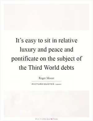 It’s easy to sit in relative luxury and peace and pontificate on the subject of the Third World debts Picture Quote #1