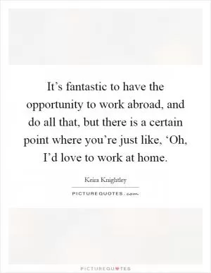 It’s fantastic to have the opportunity to work abroad, and do all that, but there is a certain point where you’re just like, ‘Oh, I’d love to work at home Picture Quote #1