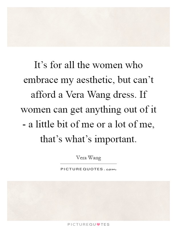 It's for all the women who embrace my aesthetic, but can't afford a Vera Wang dress. If women can get anything out of it - a little bit of me or a lot of me, that's what's important Picture Quote #1