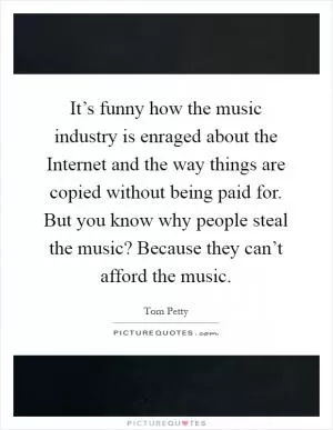It’s funny how the music industry is enraged about the Internet and the way things are copied without being paid for. But you know why people steal the music? Because they can’t afford the music Picture Quote #1