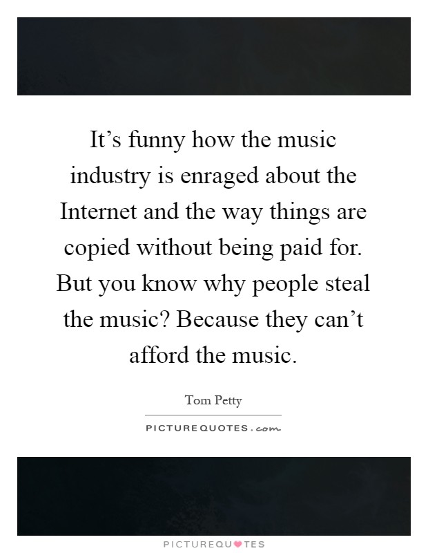 It's funny how the music industry is enraged about the Internet and the way things are copied without being paid for. But you know why people steal the music? Because they can't afford the music Picture Quote #1