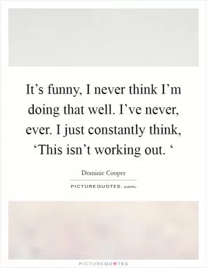 It’s funny, I never think I’m doing that well. I’ve never, ever. I just constantly think, ‘This isn’t working out. ‘ Picture Quote #1