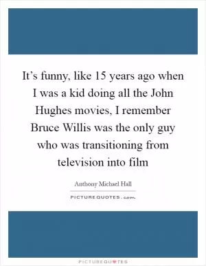 It’s funny, like 15 years ago when I was a kid doing all the John Hughes movies, I remember Bruce Willis was the only guy who was transitioning from television into film Picture Quote #1