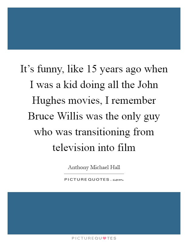 It's funny, like 15 years ago when I was a kid doing all the John Hughes movies, I remember Bruce Willis was the only guy who was transitioning from television into film Picture Quote #1
