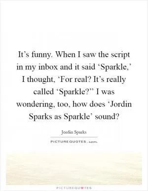 It’s funny. When I saw the script in my inbox and it said ‘Sparkle,’ I thought, ‘For real? It’s really called ‘Sparkle?’’ I was wondering, too, how does ‘Jordin Sparks as Sparkle’ sound? Picture Quote #1