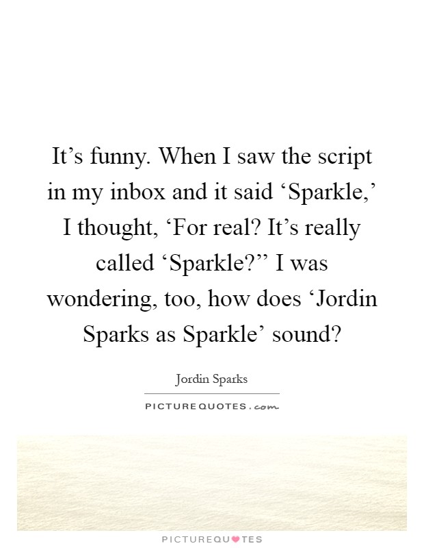 It's funny. When I saw the script in my inbox and it said ‘Sparkle,' I thought, ‘For real? It's really called ‘Sparkle?'' I was wondering, too, how does ‘Jordin Sparks as Sparkle' sound? Picture Quote #1